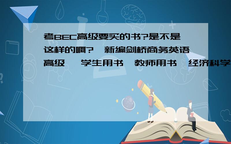 考BEC高级要买的书?是不是这样的啊?《新编剑桥商务英语高级》 学生用书、教师用书  经济科学出版社 《新编剑桥商务英语高级同步辅导》陈小慰 经济科学出版社 《PASS BEC新编剑桥商务英语