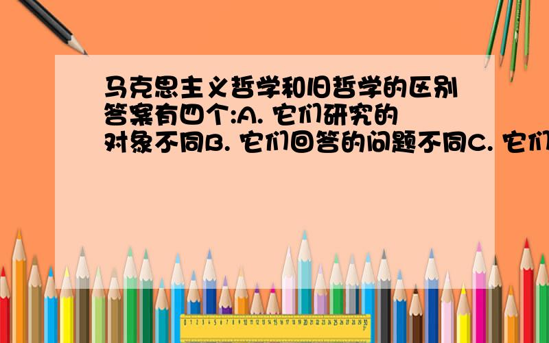 马克思主义哲学和旧哲学的区别答案有四个:A. 它们研究的对象不同B. 它们回答的问题不同C. 它们研究的范畴不同D. 它们所回答问题的结论不同