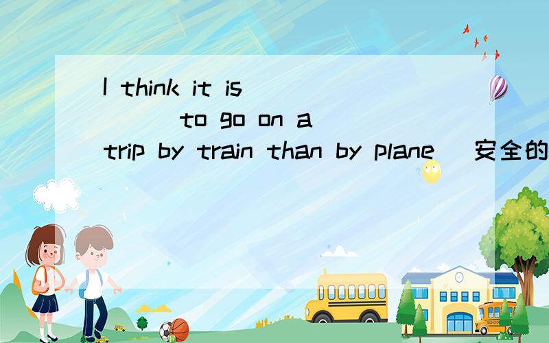 I think it is____to go on a trip by train than by plane (安全的)