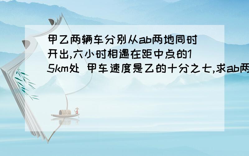 甲乙两辆车分别从ab两地同时开出,六小时相遇在距中点的15km处 甲车速度是乙的十分之七,求ab两地距离是( )a.15÷（10-7）x（10+7）b.15x2÷（10-7）x（10+7）还有解题思路