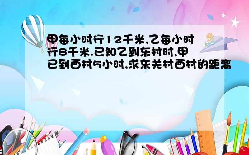 甲每小时行12千米,乙每小时行8千米.已知乙到东村时,甲已到西村5小时,求东关村西村的距离