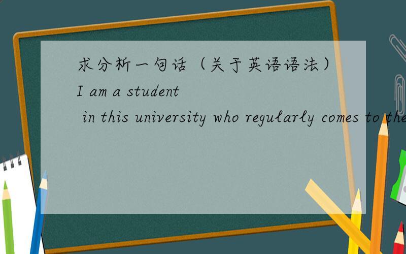 求分析一句话（关于英语语法）I am a student in this university who regularly comes to the library to spend my spare time.为什么这里用的是comes而不是come?Who引导各种从句时主语都默认为第三人称单数，现在时