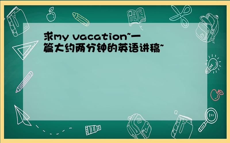 求my vacation~一篇大约两分钟的英语讲稿~