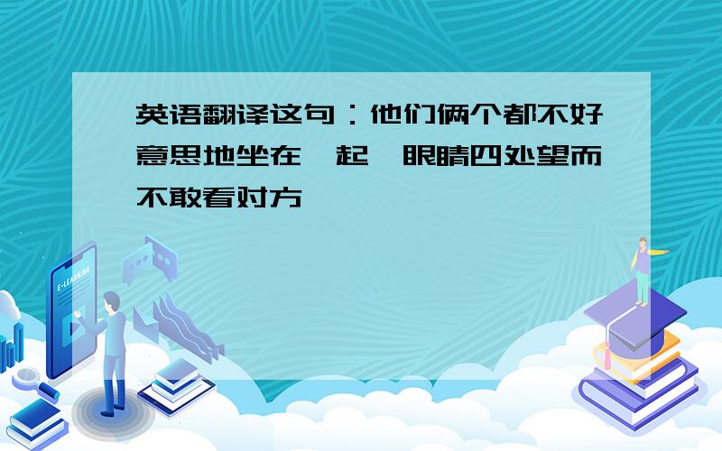 英语翻译这句：他们俩个都不好意思地坐在一起,眼睛四处望而不敢看对方