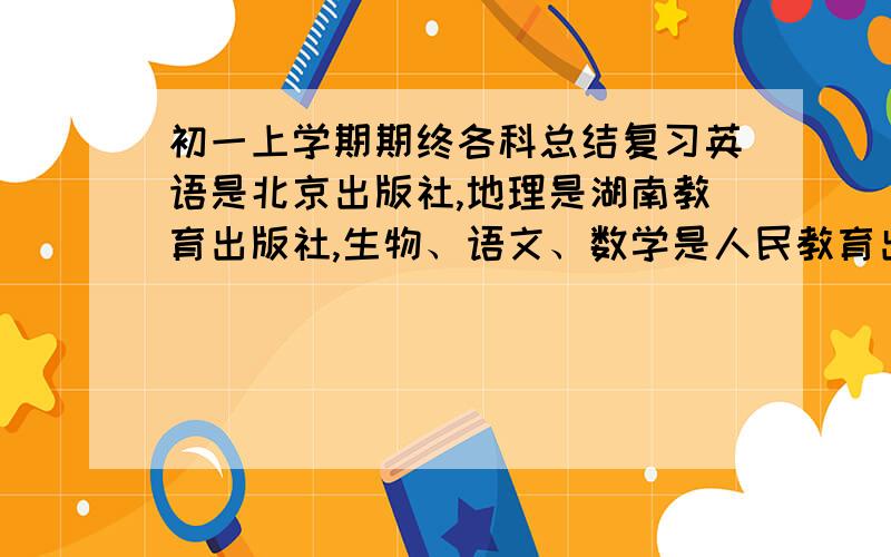 初一上学期期终各科总结复习英语是北京出版社,地理是湖南教育出版社,生物、语文、数学是人民教育出版社