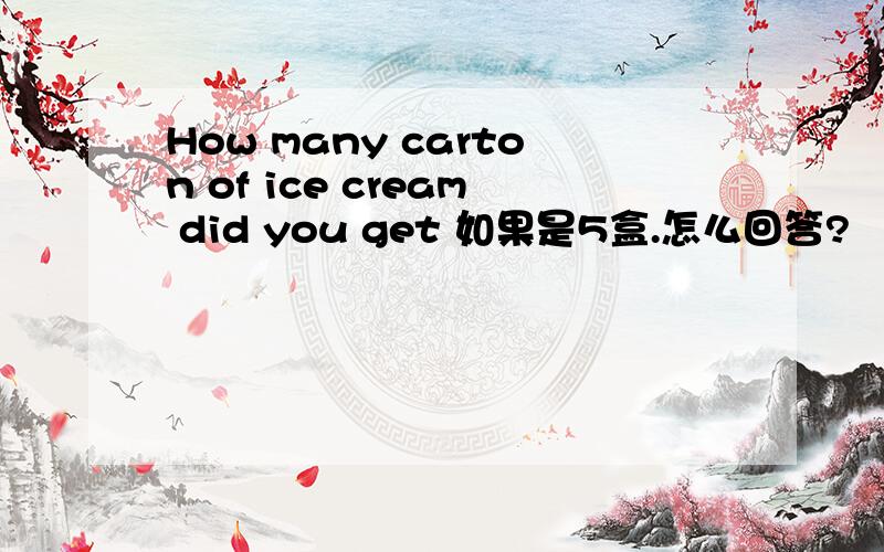 How many carton of ice cream did you get 如果是5盒.怎么回答?