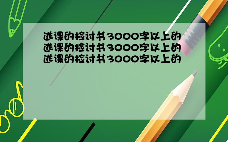 逃课的检讨书3000字以上的逃课的检讨书3000字以上的逃课的检讨书3000字以上的