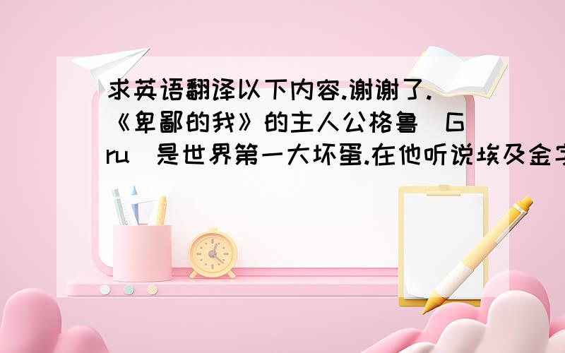 求英语翻译以下内容.谢谢了.《卑鄙的我》的主人公格鲁（Gru）是世界第一大坏蛋.在他听说埃及金字塔被盗的新闻后不满市面上新贼辈出,决定建造火箭升空盗取月亮.在计划过程中,格鲁盗取