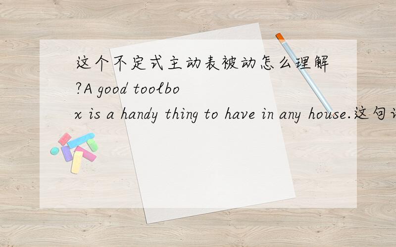 这个不定式主动表被动怎么理解?A good toolbox is a handy thing to have in any house.这句话中to have 是主动表被动做定语修饰a handy thing 的.可是我看语法书上对不定式主动表被动的总结中并没有与它相