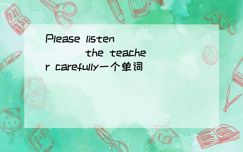 Please listen ___ the teacher carefully一个单词