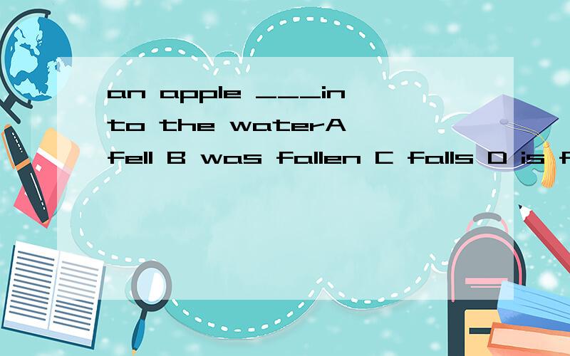 an apple ___into the waterA fell B was fallen C falls D is fallen为什么啊 C不行吗