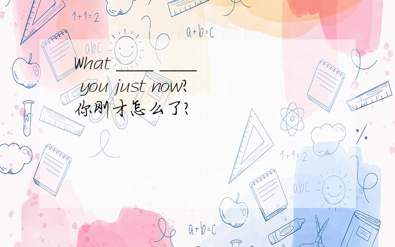 What ____ ____ you just now?你刚才怎么了?