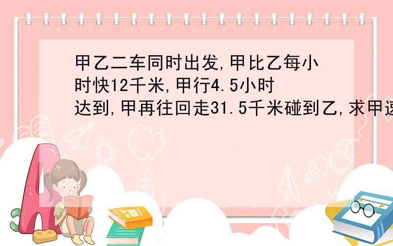 甲乙二车同时出发,甲比乙每小时快12千米,甲行4.5小时达到,甲再往回走31.5千米碰到乙,求甲速度