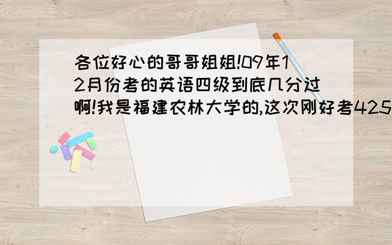 各位好心的哥哥姐姐!09年12月份考的英语四级到底几分过啊!我是福建农林大学的,这次刚好考425,可最近几天我听到有很多人说是今年不和往年不一样,要考426才过,而且这种说法好像传的很开啊