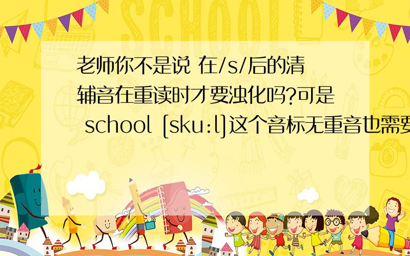 老师你不是说 在/s/后的清辅音在重读时才要浊化吗?可是 school [sku:l]这个音标无重音也需要浊化呀?谢谢