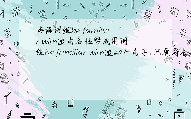 英语词组be familiar with造句各位帮我用词组be familiar with造20个句子,只要符合基本语法就行,句型和单词都不用太复杂,急用,