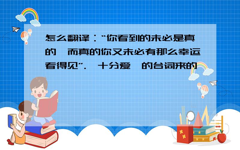 怎么翻译：“你看到的未必是真的,而真的你又未必有那么幸运看得见”.《十分爱》的台词来的