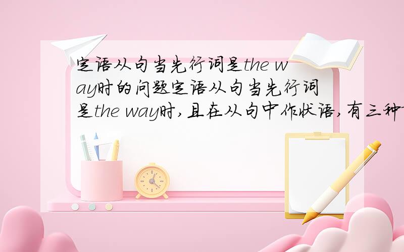 定语从句当先行词是the way时的问题定语从句当先行词是the way时,且在从句中作状语,有三种填法：1.不填 2.填that 3.填in which这是老师说的,但没有具体讲解,所以我希望各位大虾们能帮我就这三