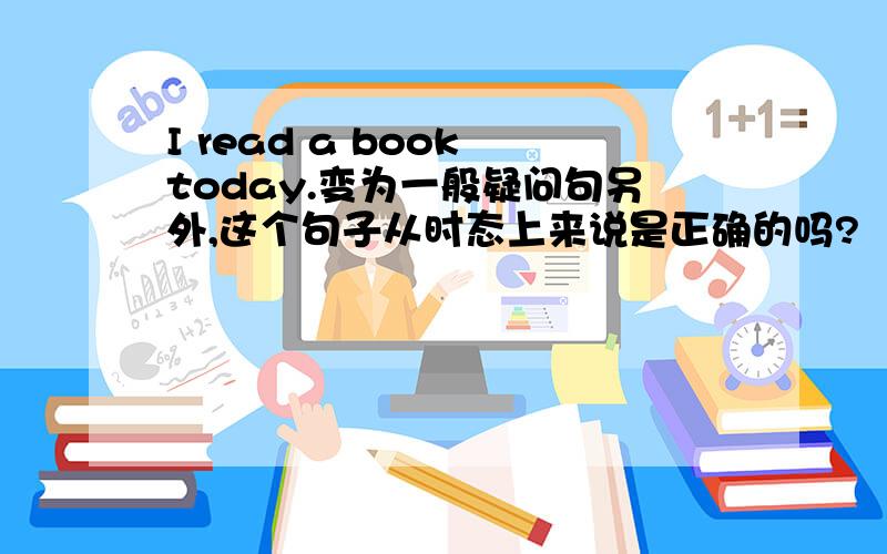 I read a book today.变为一般疑问句另外,这个句子从时态上来说是正确的吗?