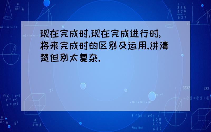 现在完成时,现在完成进行时,将来完成时的区别及运用.讲清楚但别太复杂.