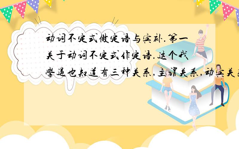 动词不定式做定语与宾补.第一关于动词不定式作定语.这个我学过也知道有三种关系,主谓关系,动宾关系,动副关系.但是我看其他这类问题的例子,也就是说动词不定式做定语不管怎么样都是主