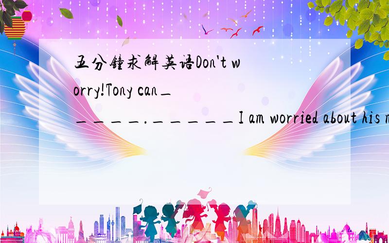 五分钟求解英语Don't worry!Tony can_____._____I am worried about his may get you into trouble.A.take good car,WhyB.be taken good care of.ThatC.take good care of,WhichD.be taken good care of,What