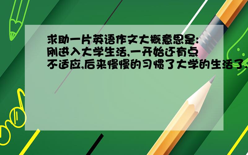 求助一片英语作文大概意思是:刚进入大学生活,一开始还有点不适应,后来慢慢的习惯了大学的生活了.虽然有时还是想家想父母.