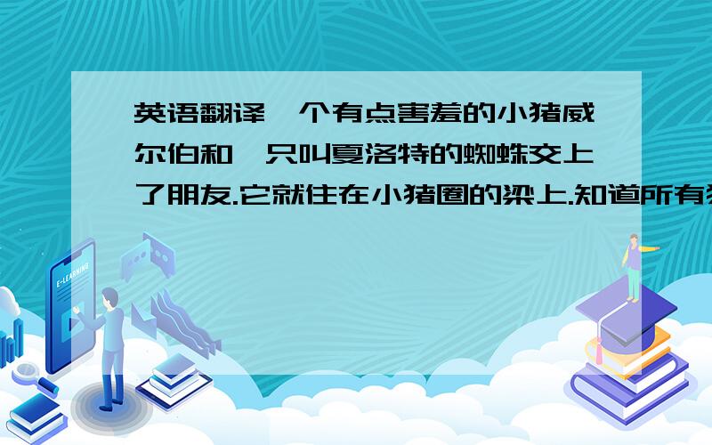 英语翻译一个有点害羞的小猪威尔伯和一只叫夏洛特的蜘蛛交上了朋友.它就住在小猪圈的梁上.知道所有猪最终的可怕结局后,威尔伯变得狂躁不安.夏洛特决定要救它的朋友.它用网织出了“