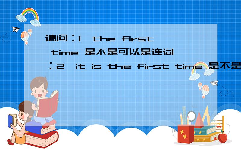 请问：1,the first time 是不是可以是连词；2,it is the first time 是不是要用完成时；3,3,这是我第二/三……次做某事,这个句型里面的时态是用完成时吗?