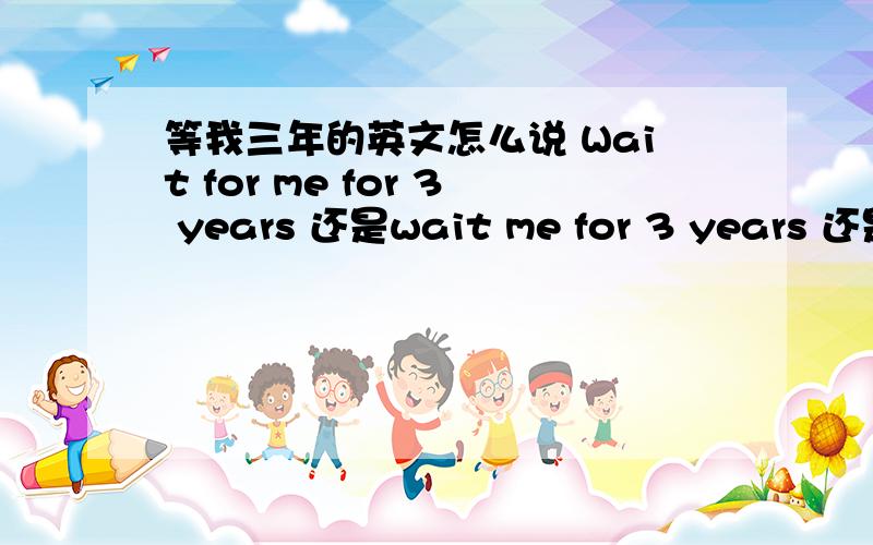 等我三年的英文怎么说 Wait for me for 3 years 还是wait me for 3 years 还是wait for me about 3years还是什么楼下的不知道语法就不要回答。wait for somebody =等某人 我来给你讲吧，谢3楼