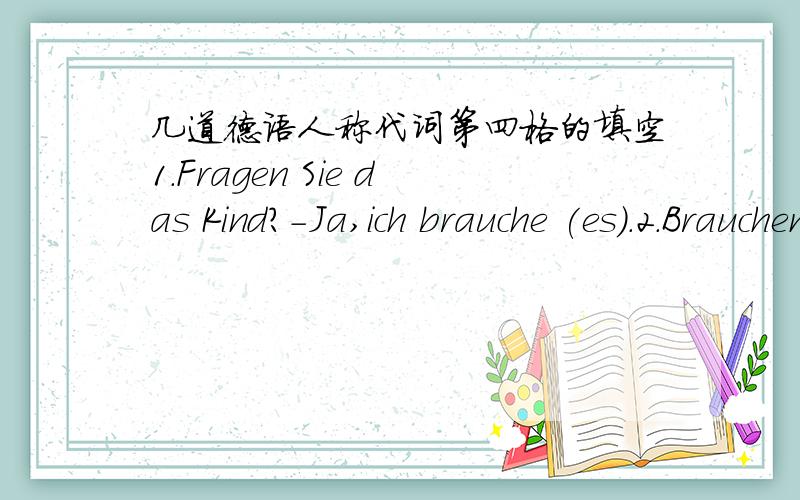 几道德语人称代词第四格的填空1.Fragen Sie das Kind?-Ja,ich brauche (es).2.Brauchen Sie die Uhr?-Ja,ich brauche (sie).3.Braucht er den Kugelschreiber?-Ja,ich braucht(ihn).我是德语初学者,今天学到人称代词第四格,我不懂