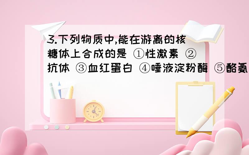 3.下列物质中,能在游离的核糖体上合成的是 ①性激素 ②抗体 ③血红蛋白 ④唾液淀粉酶 ⑤酪氨酸酶 ⑥DNA聚合酶A．①③④ B．③⑤⑥ C．②④⑥ D．①②⑤为什么?