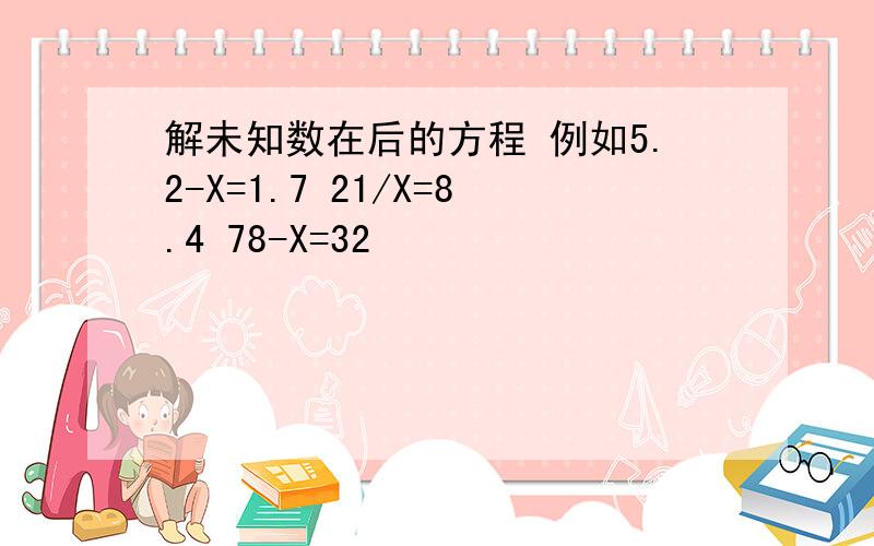 解未知数在后的方程 例如5.2-X=1.7 21/X=8.4 78-X=32