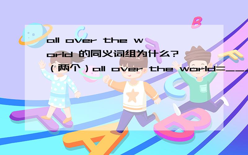 all over the world 的同义词组为什么?（两个）all over the world=______________________ =________________________