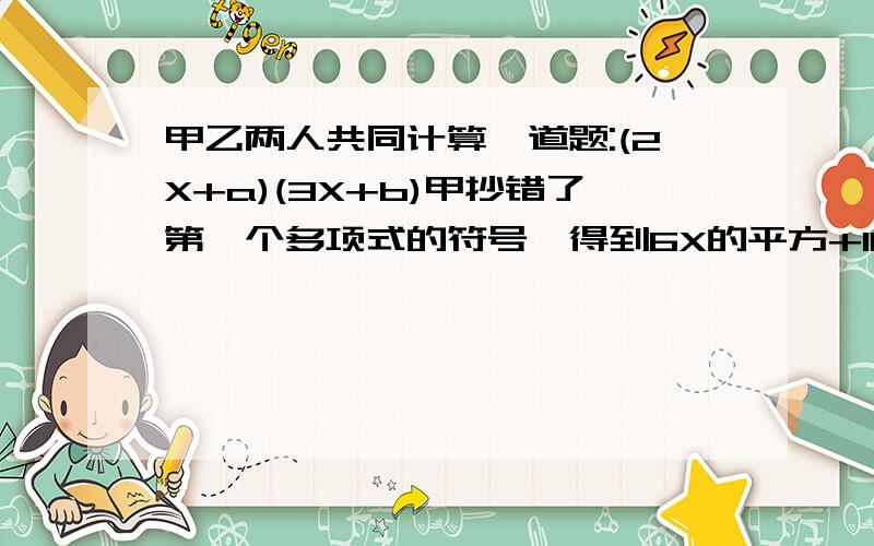 甲乙两人共同计算一道题:(2X+a)(3X+b)甲抄错了第一个多项式的符号,得到6X的平方+11X-10,乙抄错了第二个...甲乙两人共同计算一道题:(2X+a)(3X+b)甲抄错了第一个多项式的符号,得到6X的平方+11X-10,乙