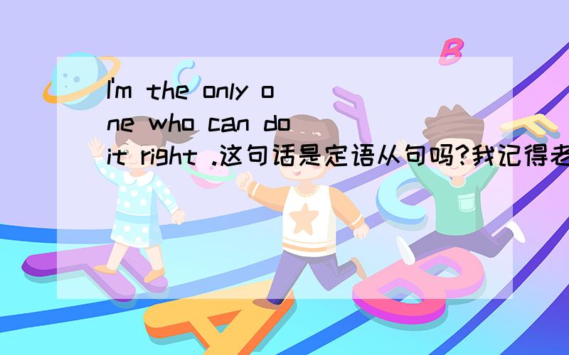 I'm the only one who can do it right .这句话是定语从句吗?我记得老师说过先行词被the one或the only修饰时,只能用that引导定语从句,