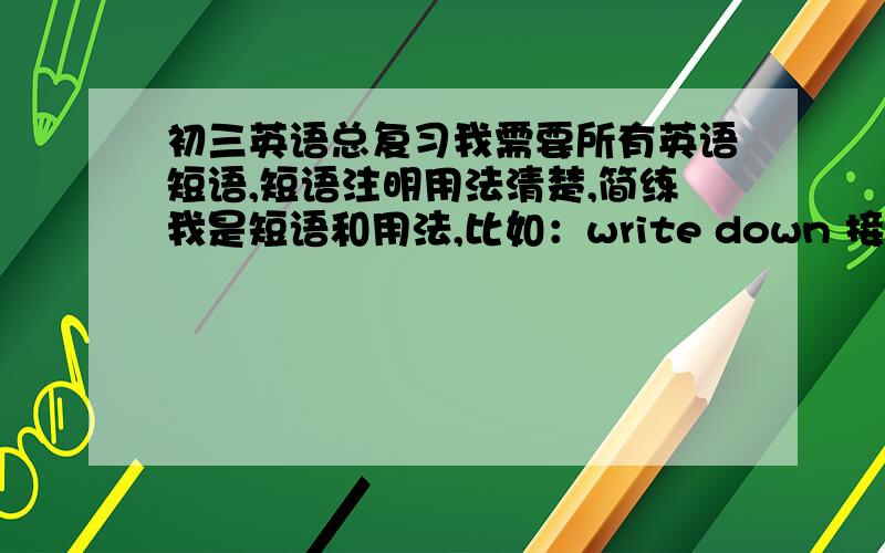 初三英语总复习我需要所有英语短语,短语注明用法清楚,简练我是短语和用法,比如：write down 接代词作宾语放短语中间,名词作宾语放短语中介或之后,要写对啊 好的追加50