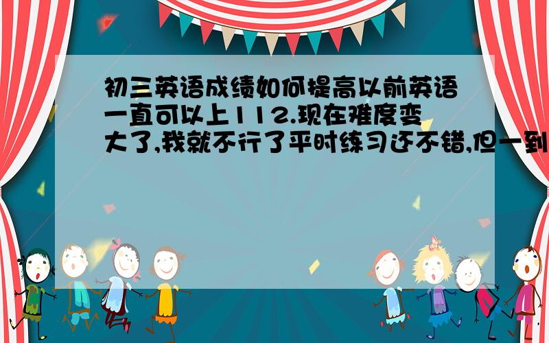 初三英语成绩如何提高以前英语一直可以上112.现在难度变大了,我就不行了平时练习还不错,但一到调考感到很难,就拖分了我的情况听力：顶多1题单选：1-3题完形：2-3题阅读：2-3题（主要C篇