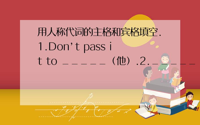 用人称代词的主格和宾格填空.1.Don’t pass it to _____（他）.2._____（她） is watching a running race.3.Whould you like to go with _____ （我们）.4.Do you want to join _____（我）.5.Tomorrow is my father’s birthday.This pre