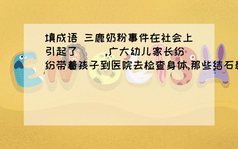 填成语 三鹿奶粉事件在社会上引起了( ),广大幼儿家长纷纷带着孩子到医院去检查身体,那些结石患儿...填成语 三鹿奶粉事件在社会上引起了( ),广大幼儿家长纷纷带着孩子到医院去检查身体,