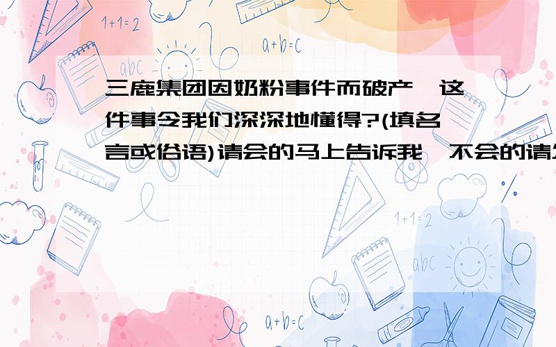 三鹿集团因奶粉事件而破产,这件事令我们深深地懂得?(填名言或俗语)请会的马上告诉我,不会的请勿凑热闹,三鹿集团因奶粉事件而破产,这件事令我们深深地懂得___________________________.(填名言