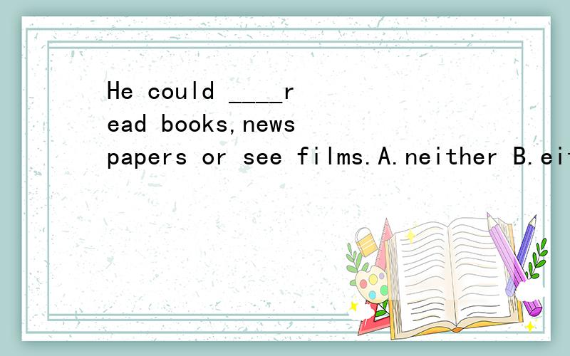 He could ____read books,newspapers or see films.A.neither B.either C.both D.alsoeither......or,是不是只能用于两者间？用在这里是否可以看做三者间，是否也可以用？read books,newspapers是不是应该看做一个整体？