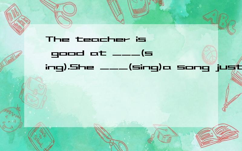 The teacher is good at ___(sing).She ___(sing)a song just now.