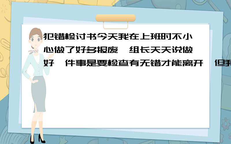 犯错检讨书今天我在上班时不小心做了好多报废,组长天天说做好一件事是要检查有无错才能离开,但我做完没检查就离开,所以就报废了,请问怎么写检讨书.