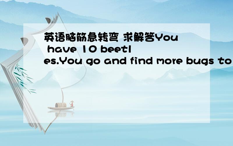 英语脑筋急转弯 求解答You have 10 beetles.You go and find more bugs to collect.By the time you finish,you have collected a further 20 to your original 10.how many beetles do you now have ?Henry is a beggar. He has the habit of picking up cig