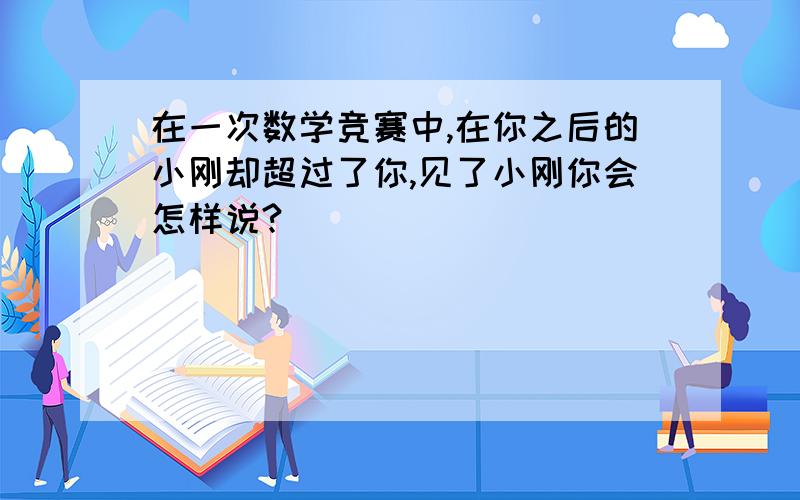 在一次数学竞赛中,在你之后的小刚却超过了你,见了小刚你会怎样说?