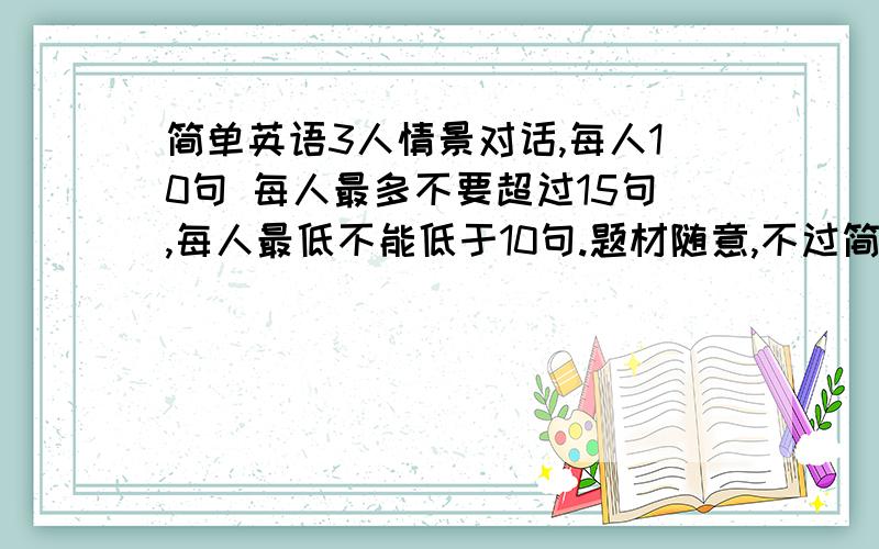 简单英语3人情景对话,每人10句 每人最多不要超过15句,每人最低不能低于10句.题材随意,不过简单点最好