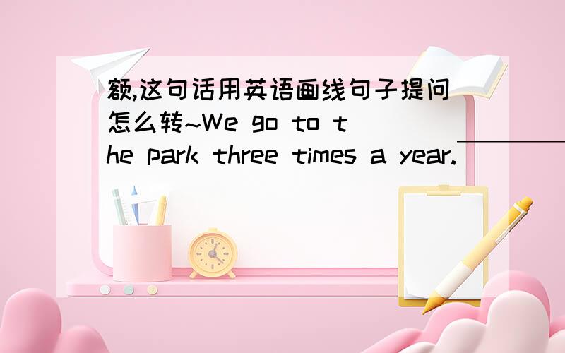 额,这句话用英语画线句子提问怎么转~We go to the park three times a year.￣￣￣￣￣￣￣￣￣￣__ __ __ __ go to the park?