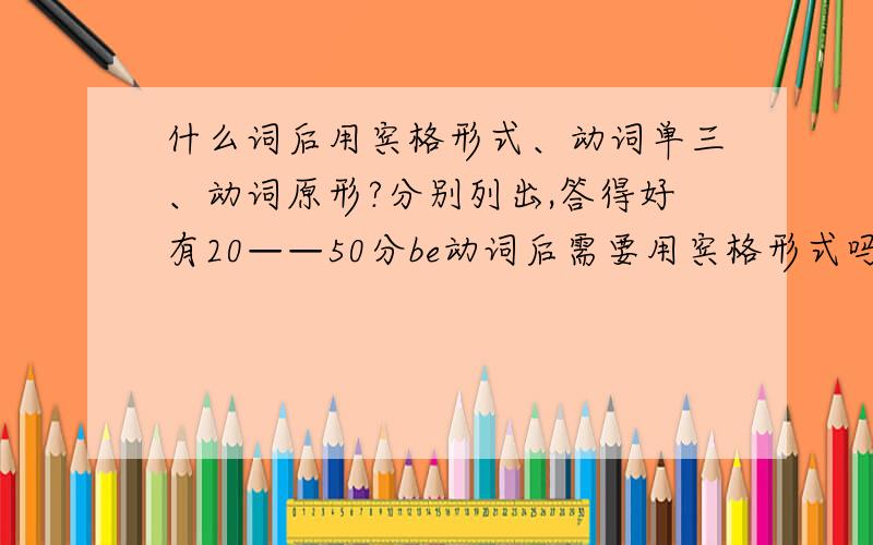 什么词后用宾格形式、动词单三、动词原形?分别列出,答得好有20——50分be动词后需要用宾格形式吗？还有就是举一些例子，比如：to后用动词原形，等等。