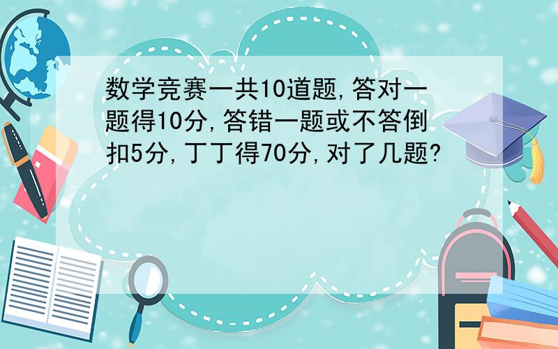 数学竞赛一共10道题,答对一题得10分,答错一题或不答倒扣5分,丁丁得70分,对了几题?